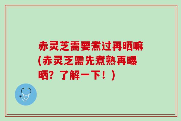 赤灵芝需要煮过再晒嘛(赤灵芝需先煮熟再曝晒？了解一下！)