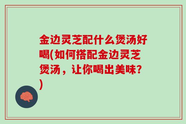 金边灵芝配什么煲汤好喝(如何搭配金边灵芝煲汤，让你喝出美味？)
