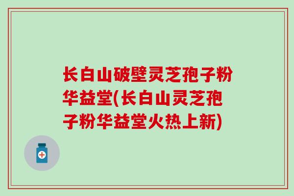 长白山破壁灵芝孢子粉华益堂(长白山灵芝孢子粉华益堂火热上新)
