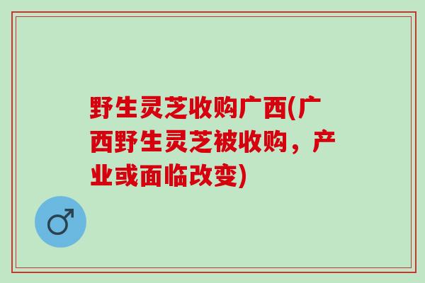 野生灵芝收购广西(广西野生灵芝被收购，产业或面临改变)