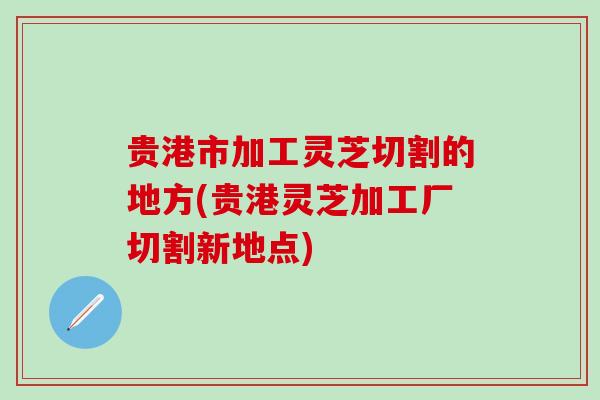 贵港市加工灵芝切割的地方(贵港灵芝加工厂切割新地点)