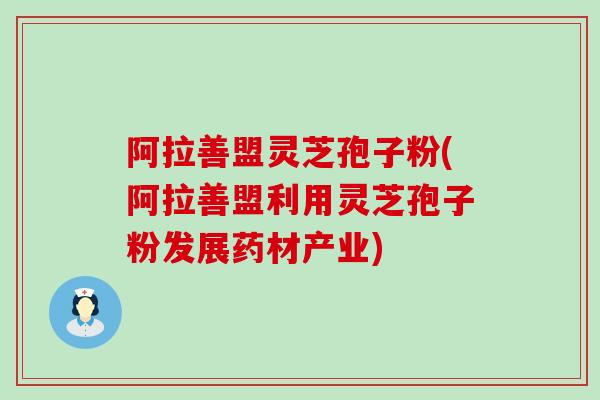 阿拉善盟灵芝孢子粉(阿拉善盟利用灵芝孢子粉发展药材产业)
