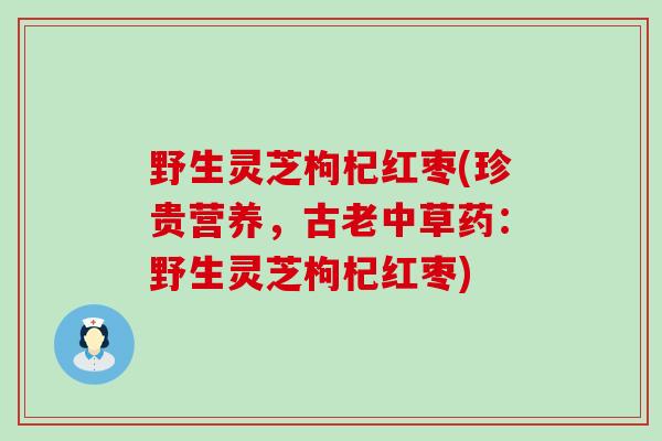 野生灵芝枸杞红枣(珍贵营养，古老中草药：野生灵芝枸杞红枣)