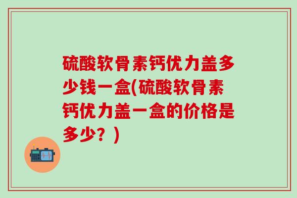 硫酸软骨素钙优力盖多少钱一盒(硫酸软骨素钙优力盖一盒的价格是多少？)