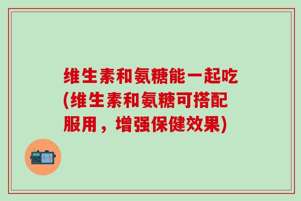 维生素和氨糖能一起吃(维生素和氨糖可搭配服用，增强保健效果)