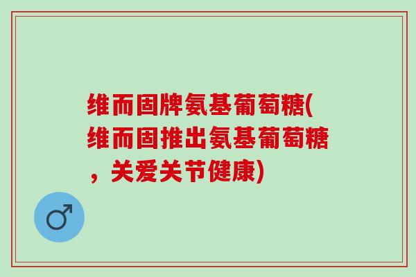 维而固牌氨基葡萄糖(维而固推出氨基葡萄糖，关爱关节健康)