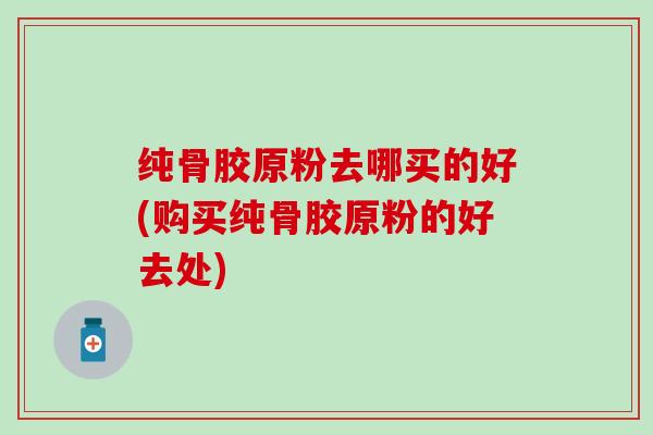 纯骨胶原粉去哪买的好(购买纯骨胶原粉的好去处)