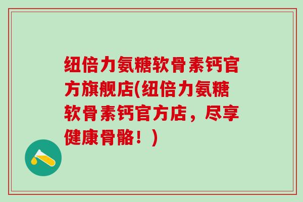 纽倍力氨糖软骨素钙官方旗舰店(纽倍力氨糖软骨素钙官方店，尽享健康骨骼！)