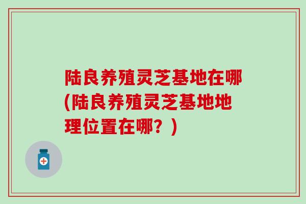 陆良养殖灵芝基地在哪(陆良养殖灵芝基地地理位置在哪？)