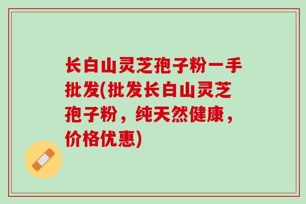 长白山灵芝孢子粉一手批发(批发长白山灵芝孢子粉，纯天然健康，价格优惠)