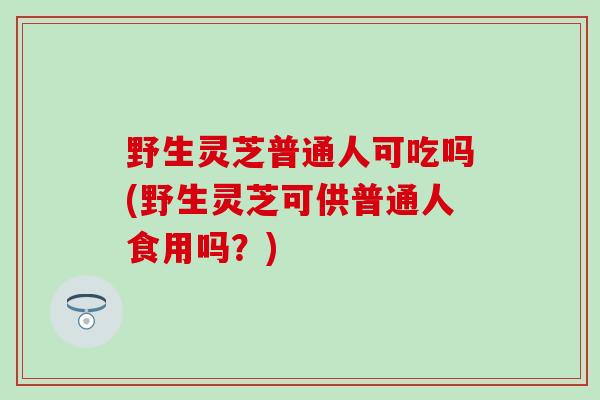野生灵芝普通人可吃吗(野生灵芝可供普通人食用吗？)