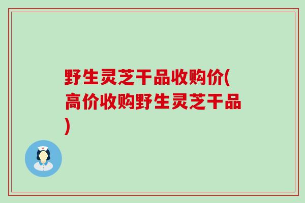 野生灵芝干品收购价(高价收购野生灵芝干品)
