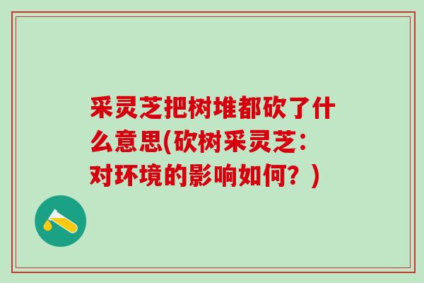 采灵芝把树堆都砍了什么意思(砍树采灵芝：对环境的影响如何？)