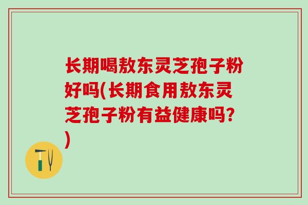长期喝敖东灵芝孢子粉好吗(长期食用敖东灵芝孢子粉有益健康吗？)
