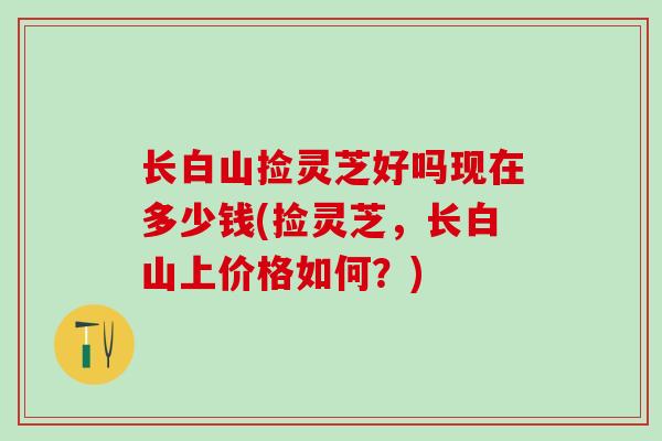 长白山捡灵芝好吗现在多少钱(捡灵芝，长白山上价格如何？)