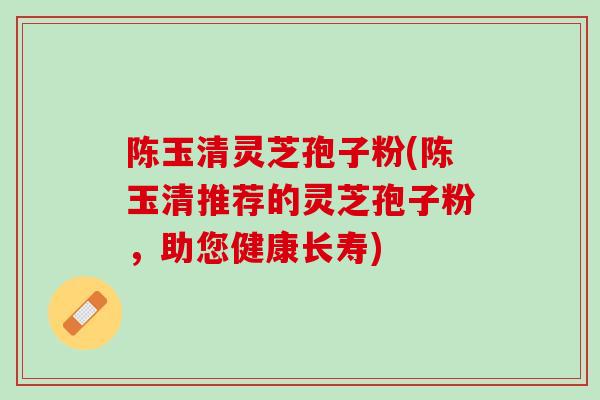 陈玉清灵芝孢子粉(陈玉清推荐的灵芝孢子粉，助您健康长寿)