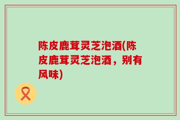 陈皮鹿茸灵芝泡酒(陈皮鹿茸灵芝泡酒，别有风味)