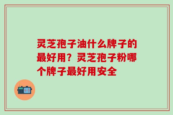 灵芝孢子油什么牌子的最好用？灵芝孢子粉哪个牌子最好用安全