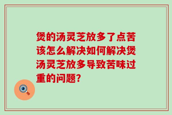 煲的汤灵芝放多了点苦该怎么解决如何解决煲汤灵芝放多导致苦味过重的问题？