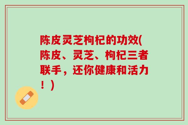 陈皮灵芝枸杞的功效(陈皮、灵芝、枸杞三者联手，还你健康和活力！)