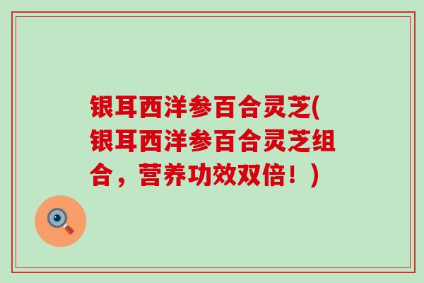 银耳西洋参百合灵芝(银耳西洋参百合灵芝组合,营养功效双倍!) 银耳西洋参百合灵芝(银耳西洋参百合灵芝组合,营养功效双倍!)