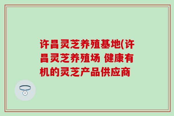 许昌灵芝养殖基地(许昌灵芝养殖场 健康有机的灵芝产品供应商