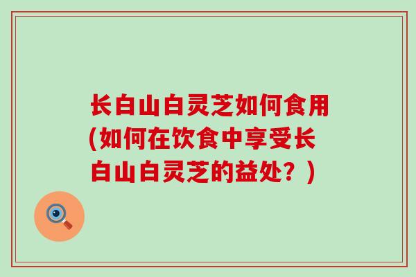长白山白灵芝如何食用(如何在饮食中享受长白山白灵芝的益处？)