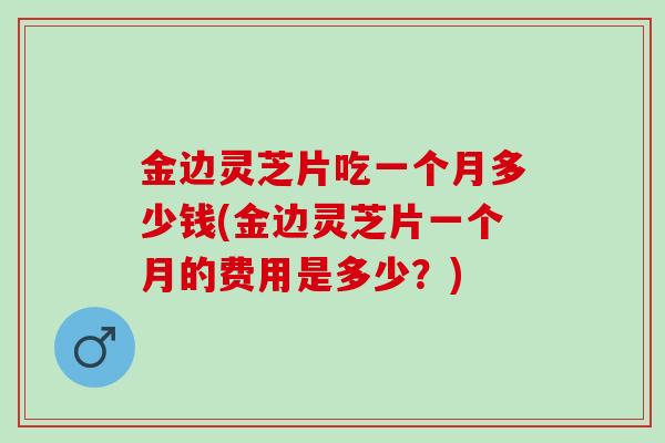 金边灵芝片吃一个月多少钱(金边灵芝片一个月的费用是多少？)
