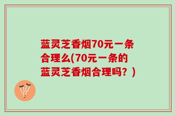 蓝灵芝香烟70元一条合理么(70元一条的蓝灵芝香烟合理吗？)