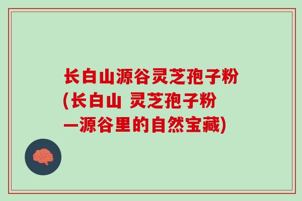 长白山源谷灵芝孢子粉(长白山 灵芝孢子粉—源谷里的自然宝藏)