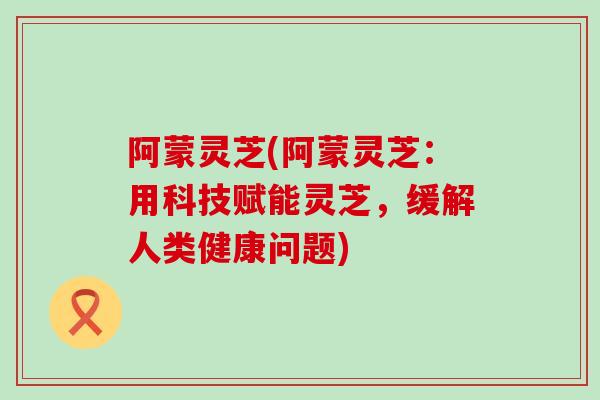 阿蒙灵芝(阿蒙灵芝：用科技赋能灵芝，缓解人类健康问题)