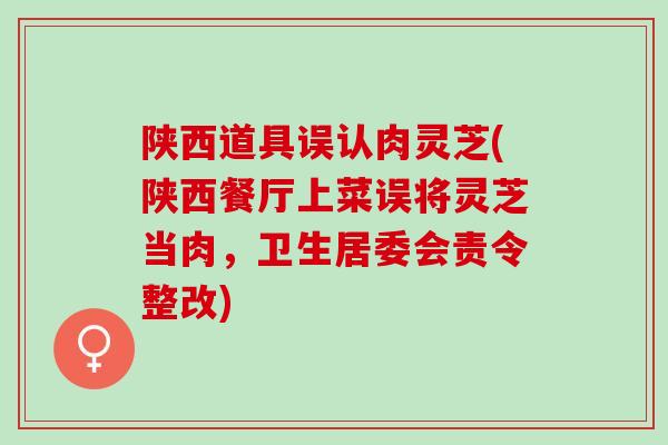 陕西道具误认肉灵芝(陕西餐厅上菜误将灵芝当肉，卫生居委会责令整改)