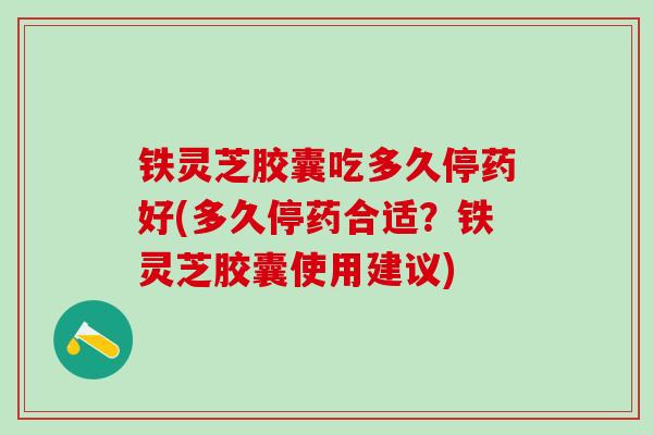 铁灵芝胶囊吃多久停药好(多久停药合适？铁灵芝胶囊使用建议)