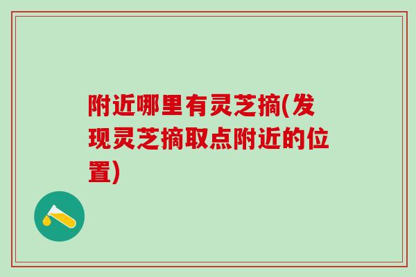 附近哪里有灵芝摘(发现灵芝摘取点附近的位置)