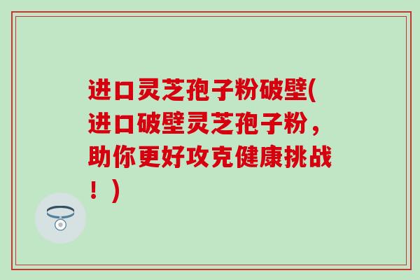 进口灵芝孢子粉破壁(进口破壁灵芝孢子粉，助你更好攻克健康挑战！)