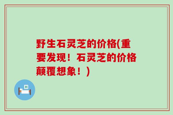 野生石灵芝的价格(重要发现！石灵芝的价格颠覆想象！)