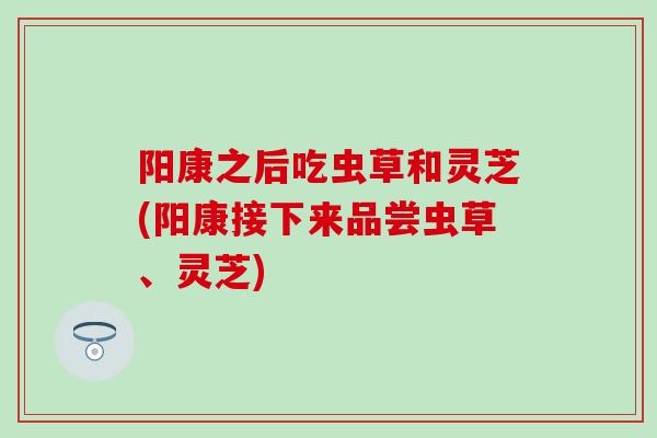 阳康之后吃虫草和灵芝(阳康接下来品尝虫草、灵芝)