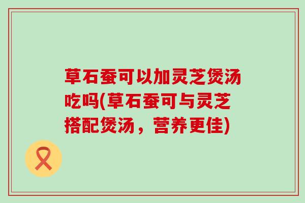 草石蚕可以加灵芝煲汤吃吗(草石蚕可与灵芝搭配煲汤，营养更佳)