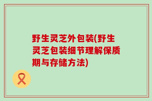 野生灵芝外包装(野生灵芝包装细节理解保质期与存储方法) 野生灵芝外包装(野生灵芝包装细节理解保质期与存储方法)