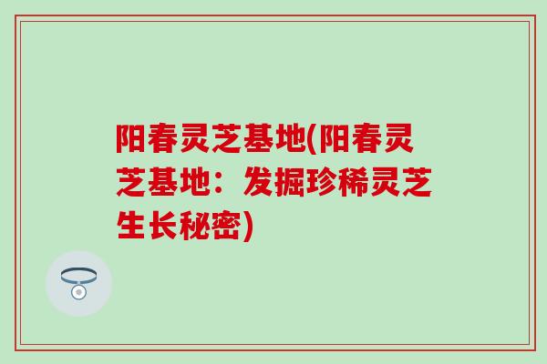 阳春灵芝基地(阳春灵芝基地：发掘珍稀灵芝生长秘密)