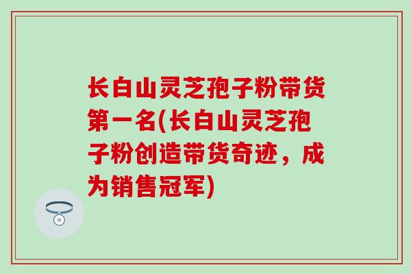 长白山灵芝孢子粉带货第一名(长白山灵芝孢子粉创造带货奇迹，成为销售冠军)