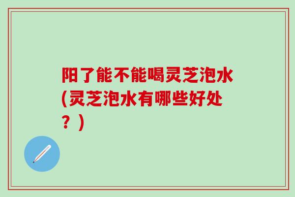 阳了能不能喝灵芝泡水(灵芝泡水有哪些好处？)