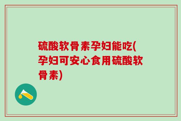 硫酸软骨素孕妇能吃(孕妇可安心食用硫酸软骨素)
