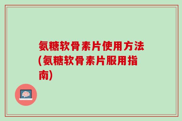 氨糖软骨素片使用方法(氨糖软骨素片服用指南)