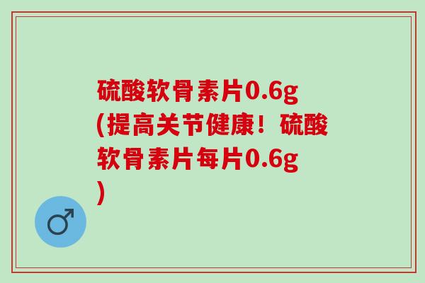 硫酸软骨素片0.6g(提高关节健康！硫酸软骨素片每片0.6g)
