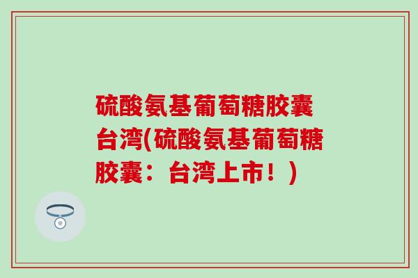 硫酸氨基葡萄糖胶囊 台湾(硫酸氨基葡萄糖胶囊：台湾上市！)