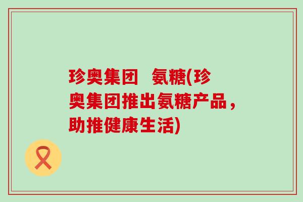 珍奥集团  氨糖(珍奥集团推出氨糖产品，助推健康生活)