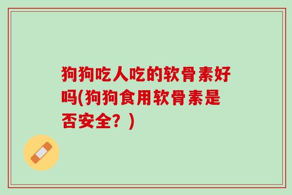 狗狗吃人吃的软骨素好吗(狗狗食用软骨素是否安全？)