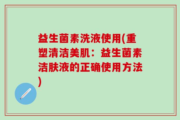 益生菌素洗液使用(重塑清洁美肌：益生菌素洁肤液的正确使用方法)