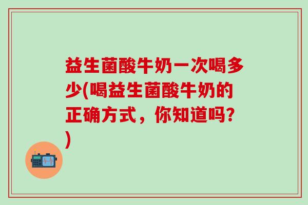 益生菌酸牛奶一次喝多少(喝益生菌酸牛奶的正确方式，你知道吗？)
